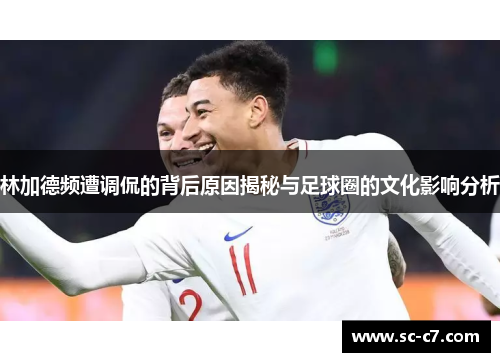 林加德频遭调侃的背后原因揭秘与足球圈的文化影响分析