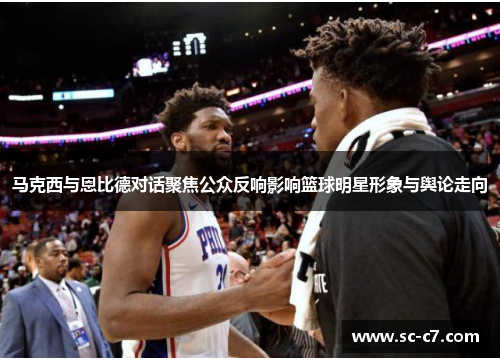 马克西与恩比德对话聚焦公众反响影响篮球明星形象与舆论走向