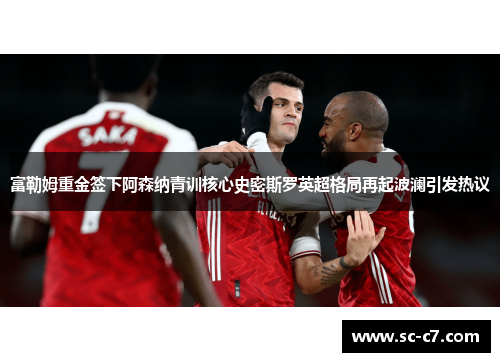 富勒姆重金签下阿森纳青训核心史密斯罗英超格局再起波澜引发热议 富勒姆重金签下阿森纳青训核心史密斯罗英超格局再起波澜引发热议