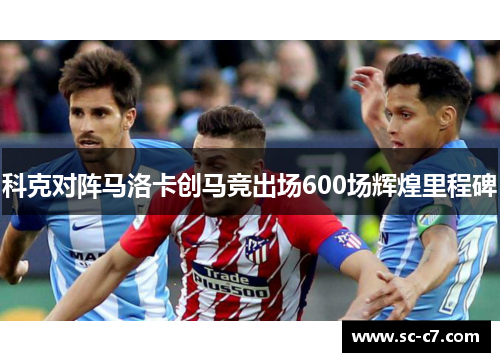 科克对阵马洛卡创马竞出场600场辉煌里程碑 科克对阵马洛卡创马竞出场600场辉煌里程碑