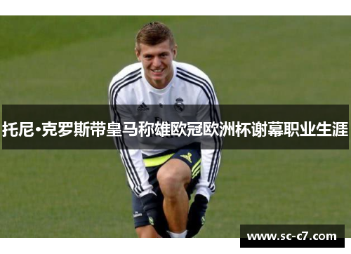 托尼·克罗斯带皇马称雄欧冠欧洲杯谢幕职业生涯