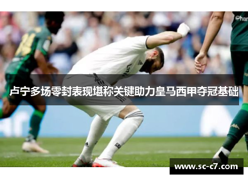 卢宁多场零封表现堪称关键助力皇马西甲夺冠基础