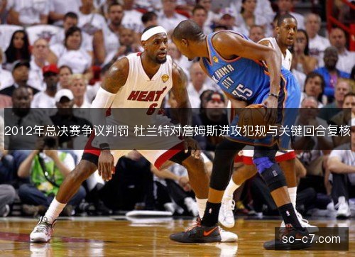 2012年总决赛争议判罚 杜兰特对詹姆斯进攻犯规与关键回合复核 2012年总决赛争议判罚 杜兰特对詹姆斯进攻犯规与关键回合复核